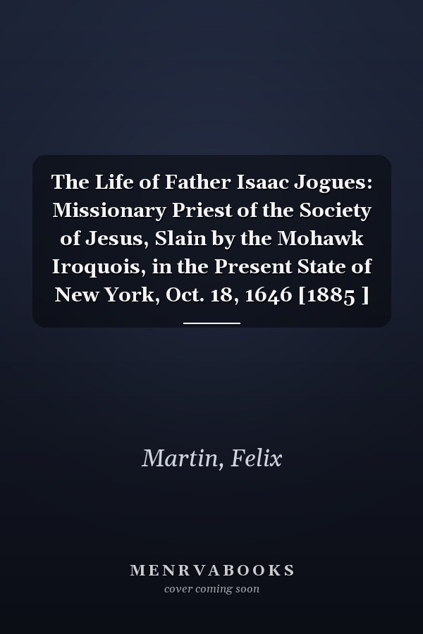 The Life of Father Isaac Jogues: Missionary Priest of the Society of Jesus, Slain by the Mohawk Iroquois, in the Present State of New York, Oct. 18, 1646 [1885 ]