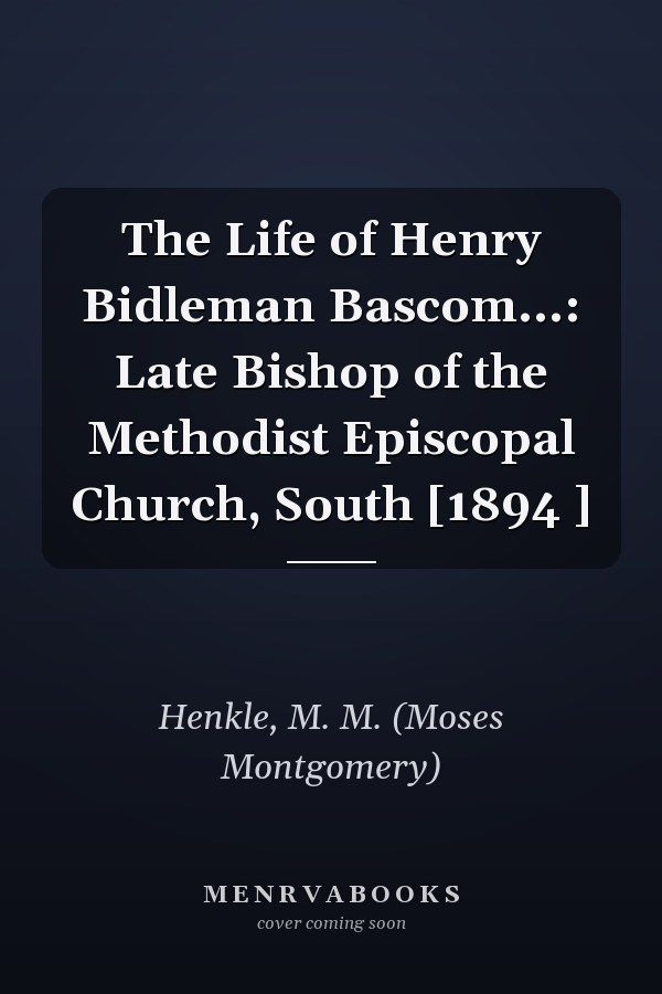 The Life of Henry Bidleman Bascom...: Late Bishop of the Methodist Episcopal Church, South [1894 ]