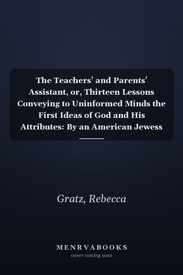 The Teachers' and Parents' Assistant, or, Thirteen Lessons Conveying to Uninformed Minds the First Ideas of God and His Attributes: By an American Jewess [1845 ]