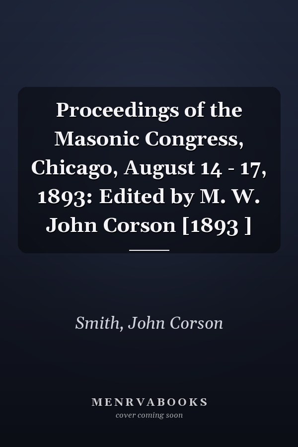 Proceedings of the Masonic Congress, Chicago, August 14 - 17, 1893: Edited by M. W. John Corson [1893 ]