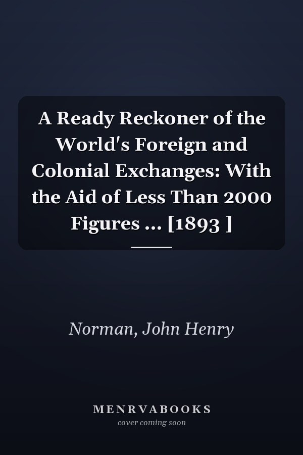 A Ready Reckoner of the World's Foreign and Colonial Exchanges: With the Aid of Less Than 2000 Figures ... [1893 ]