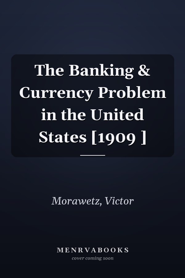 The Banking & Currency Problem in the United States [1909 ]