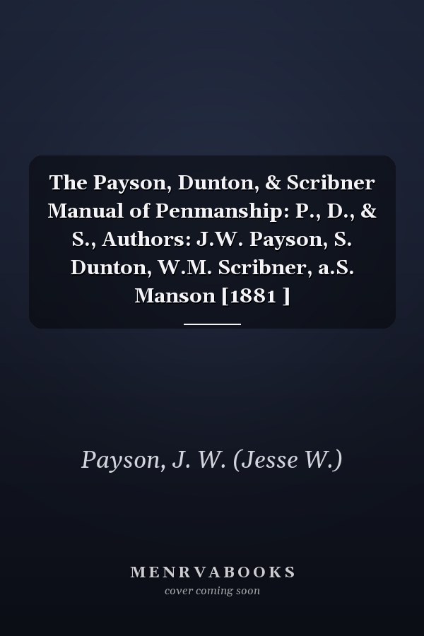 The Payson, Dunton, & Scribner Manual of Penmanship: P., D., & S., Authors: J.W. Payson, S. Dunton, W.M. Scribner, a.S. Manson [1881 ]