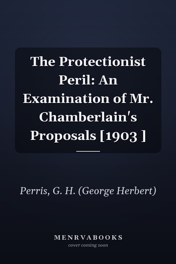 The Protectionist Peril: An Examination of Mr. Chamberlain's Proposals [1903 ]