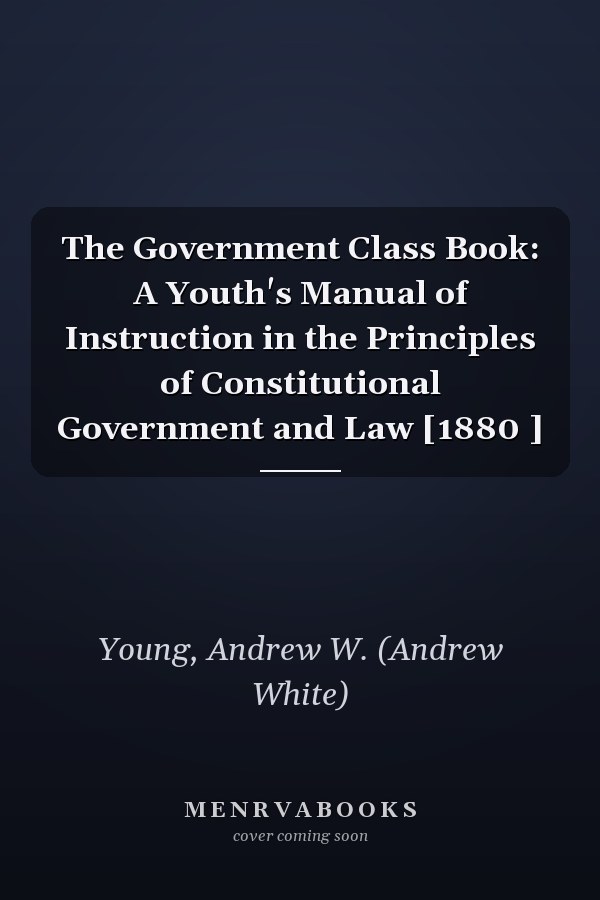 The Government Class Book: A Youth's Manual of Instruction in the Principles of Constitutional Government and Law [1880 ]