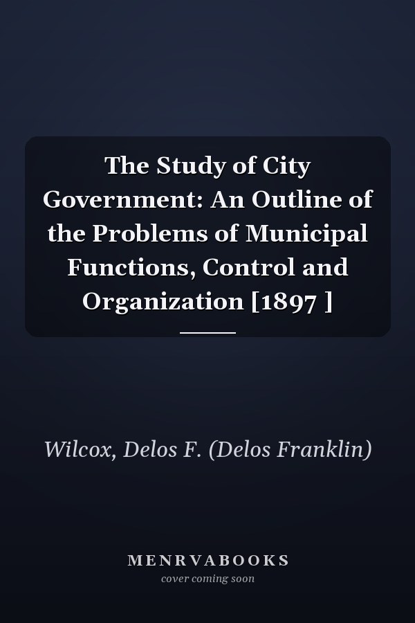 The Study of City Government: An Outline of the Problems of Municipal Functions, Control and Organization [1897 ]