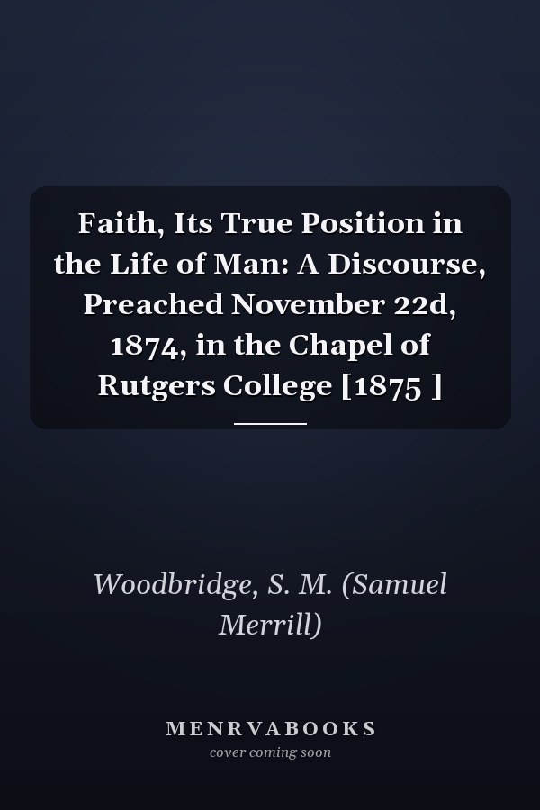 Faith, Its True Position in the Life of Man: A Discourse, Preached November 22d, 1874, in the Chapel of Rutgers College [1875 ]