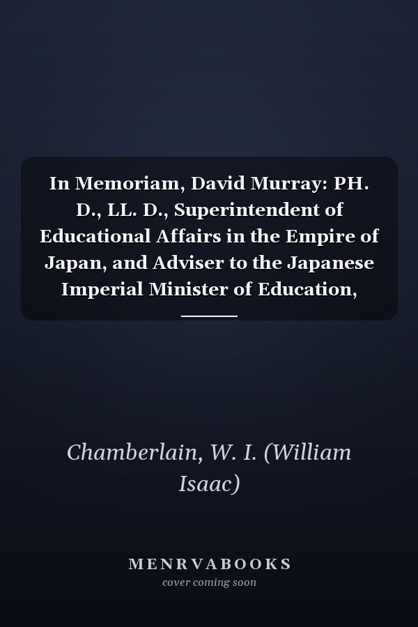 In Memoriam, David Murray: PH. D., LL. D., Superintendent of Educational Affairs in the Empire of Japan, and Adviser to the Japanese Imperial Minister of Education, 1873-1879 [1915 ]