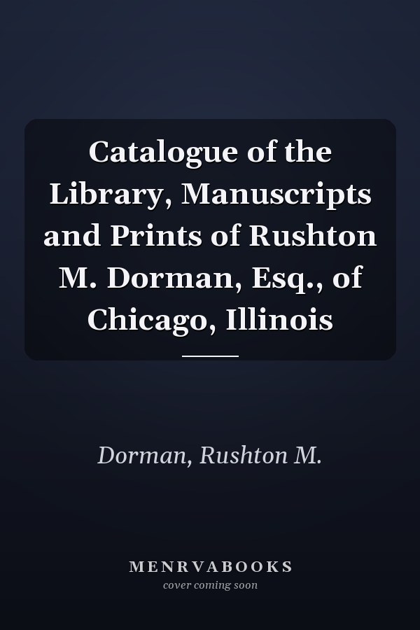 Catalogue of the Library, Manuscripts and Prints of Rushton M. Dorman, Esq., of Chicago, Illinois