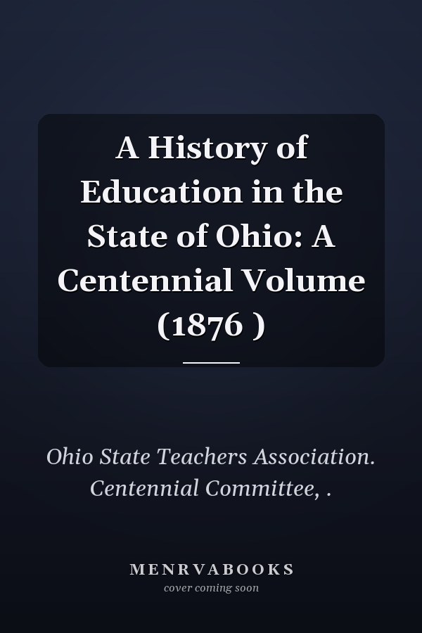 A History of Education in the State of Ohio: A Centennial Volume (1876 )