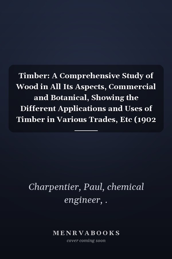 Timber: A Comprehensive Study of Wood in All Its Aspects, Commercial and Botanical, Showing the Different Applications and Uses of Timber in Various Trades, Etc (1902 )
