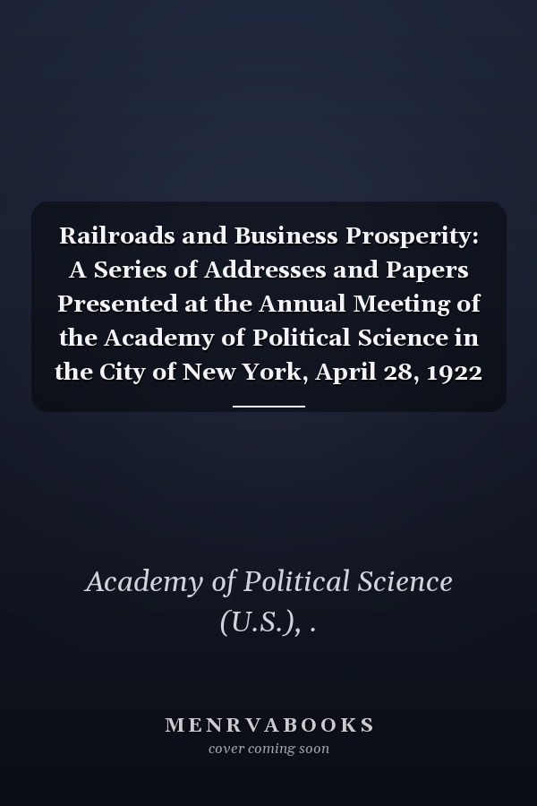 Railroads and Business Prosperity: A Series of Addresses and Papers Presented at the Annual Meeting of the Academy of Political Science in the City of New York, April 28, 1922 (1922 )