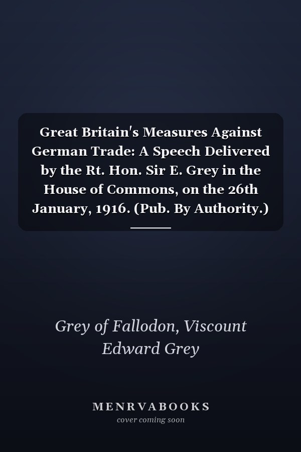 Great Britain's Measures Against German Trade: A Speech Delivered by the Rt. Hon. Sir E. Grey in the House of Commons, on the 26th January, 1916. (Pub. By Authority.) (1916 )