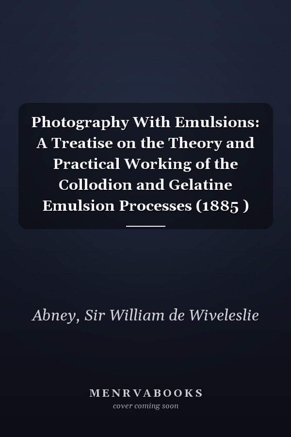 Photography With Emulsions: A Treatise on the Theory and Practical Working of the Collodion and Gelatine Emulsion Processes (1885 )