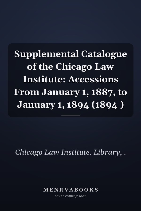 Supplemental Catalogue of the Chicago Law Institute: Accessions From January 1, 1887, to January 1, 1894 (1894 )