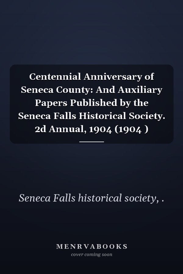 Centennial Anniversary of Seneca County: And Auxiliary Papers Published by the Seneca Falls Historical Society. 2d Annual, 1904 (1904 )