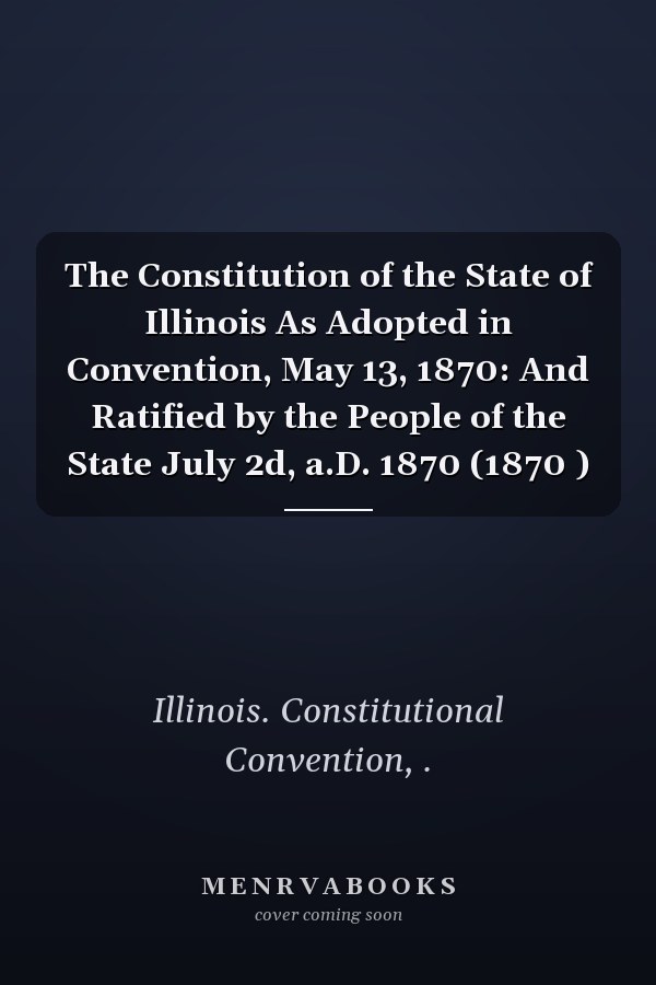 The Constitution of the State of Illinois As Adopted in Convention, May 13, 1870: And Ratified by the People of the State July 2d, a.D. 1870 (1870 )