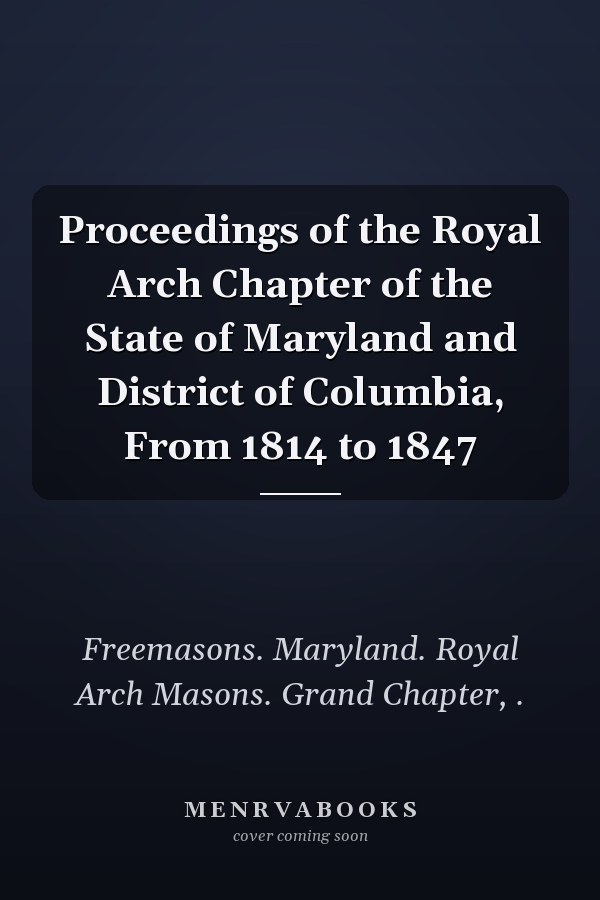 Proceedings of the Royal Arch Chapter of the State of Maryland and District of Columbia, From 1814 to 1847