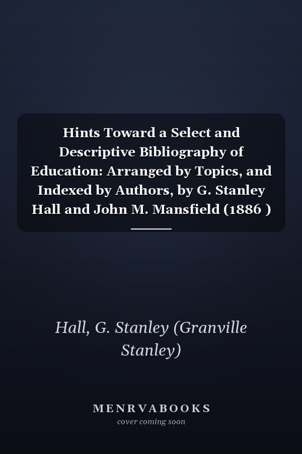 Hints Toward a Select and Descriptive Bibliography of Education: Arranged by Topics, and Indexed by Authors, by G. Stanley Hall and John M. Mansfield (1886 )