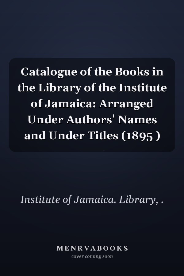 Catalogue of the Books in the Library of the Institute of Jamaica: Arranged Under Authors' Names and Under Titles (1895 )