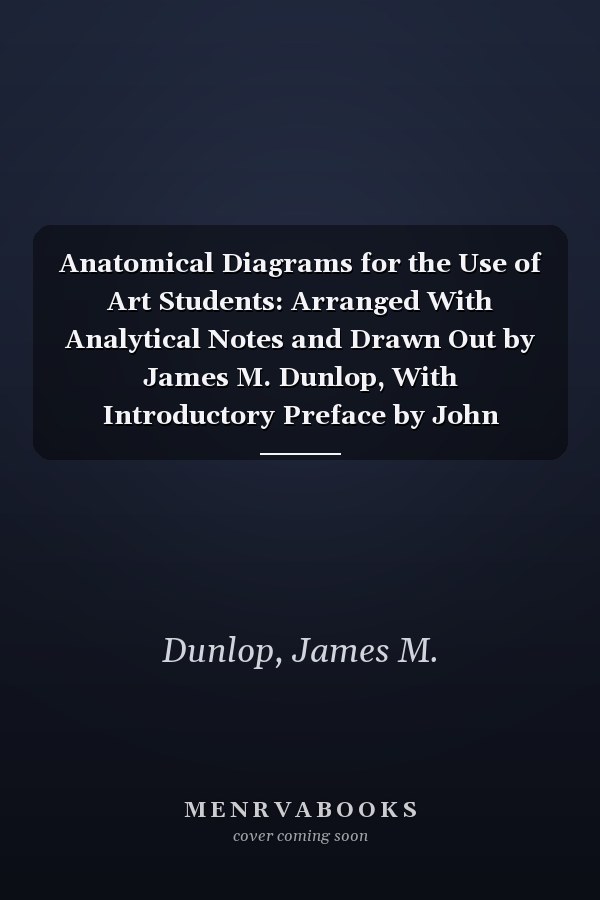 Anatomical Diagrams for the Use of Art Students: Arranged With Analytical Notes and Drawn Out by James M. Dunlop, With Introductory Preface by John Cleland (1919 )