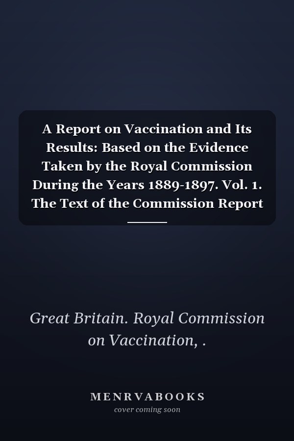 A Report on Vaccination and Its Results: Based on the Evidence Taken by the Royal Commission During the Years 1889-1897. Vol. 1. The Text of the Commission Report (1898 )