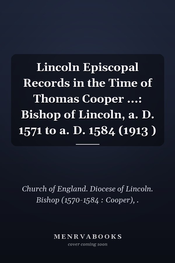 Lincoln Episcopal Records in the Time of Thomas Cooper ...: Bishop of Lincoln, a. D. 1571 to a. D. 1584 (1913 )