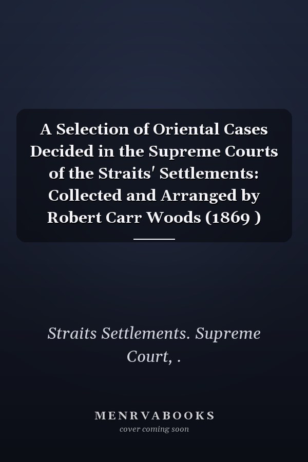 A Selection of Oriental Cases Decided in the Supreme Courts of the Straits' Settlements: Collected and Arranged by Robert Carr Woods (1869 )