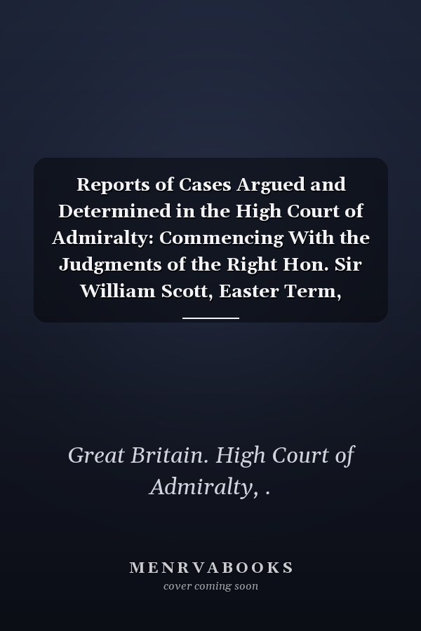 Reports of Cases Argued and Determined in the High Court of Admiralty: Commencing With the Judgments of the Right Hon. Sir William Scott, Easter Term, 1808-[1812] (1853 )