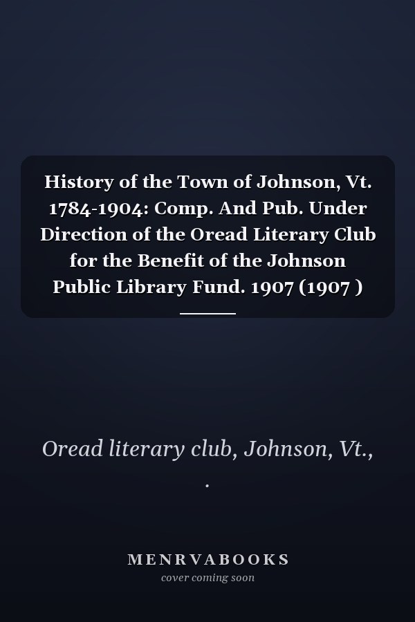 History of the Town of Johnson, Vt. 1784-1904: Comp. And Pub. Under Direction of the Oread Literary Club for the Benefit of the Johnson Public Library Fund. 1907 (1907 )