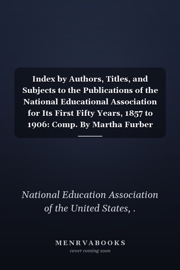 Index by Authors, Titles, and Subjects to the Publications of the National Educational Association for Its First Fifty Years, 1857 to 1906: Comp. By Martha Furber Nelson (1907 )