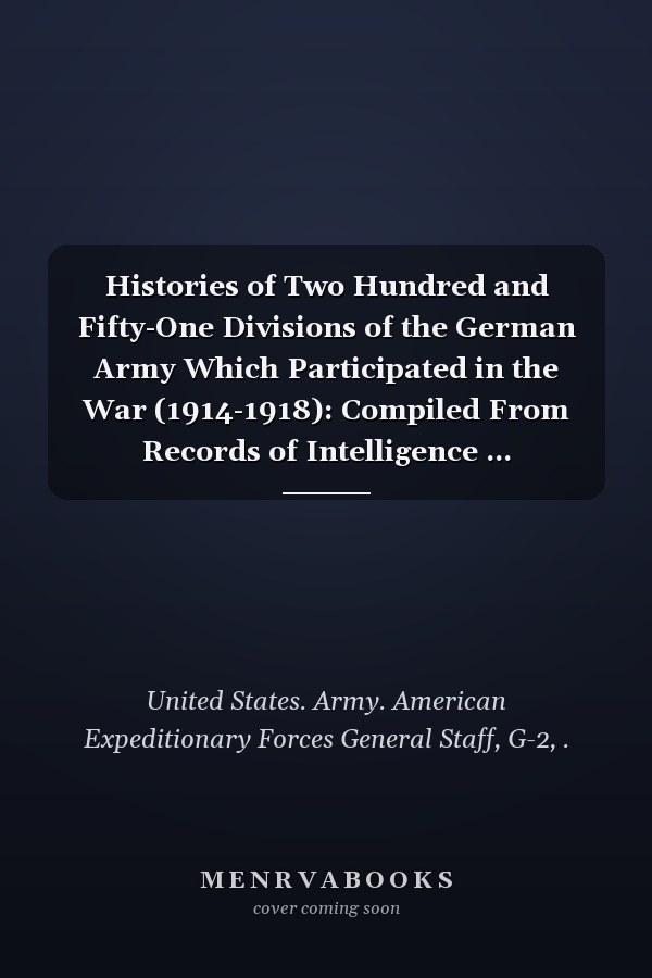 Histories of Two Hundred and Fifty-One Divisions of the German Army Which Participated in the War (1914-1918): Compiled From Records of Intelligence ... Headquarters, Chaumont, France, 1919 (1920 )