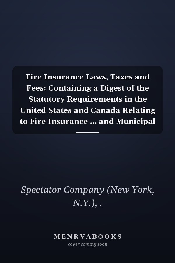 Fire Insurance Laws, Taxes and Fees: Containing a Digest of the Statutory Requirements in the United States and Canada Relating to Fire Insurance ... and Municipal Taxes and Fees (1901-1911 )