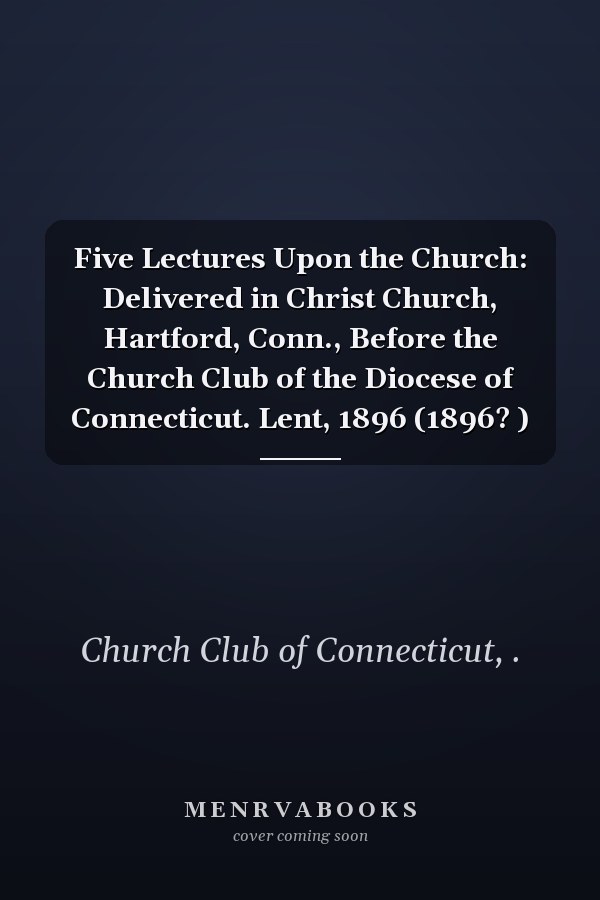 Five Lectures Upon the Church: Delivered in Christ Church, Hartford, Conn., Before the Church Club of the Diocese of Connecticut. Lent, 1896 (1896? )