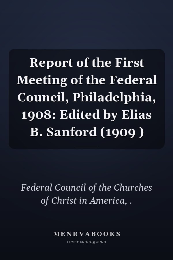 Report of the First Meeting of the Federal Council, Philadelphia, 1908: Edited by Elias B. Sanford (1909 )