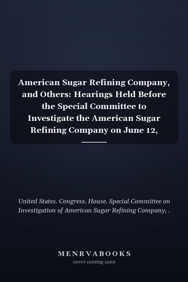 American Sugar Refining Company, and Others: Hearings Held Before the Special Committee to Investigate the American Sugar Refining Company on June 12, 1911-January 16, 1912 (No.26,30 ) (1911-12 )
