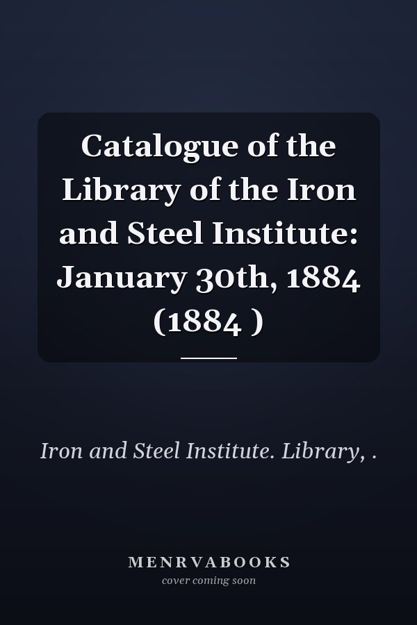 Catalogue of the Library of the Iron and Steel Institute: January 30th, 1884 (1884 )