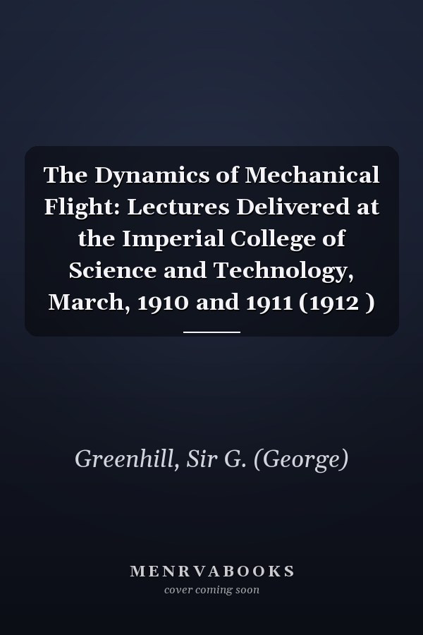 The Dynamics of Mechanical Flight: Lectures Delivered at the Imperial College of Science and Technology, March, 1910 and 1911 (1912 )