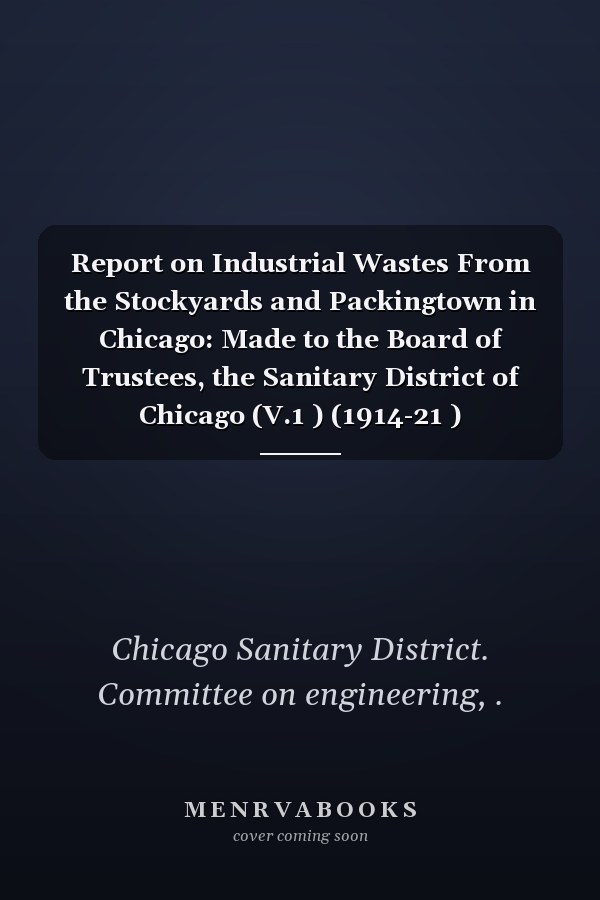 Report on Industrial Wastes From the Stockyards and Packingtown in Chicago: Made to the Board of Trustees, the Sanitary District of Chicago (V.1 ) (1914-21 )