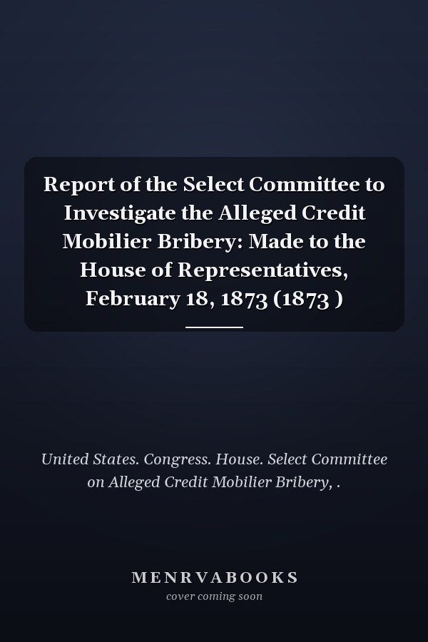 Report of the Select Committee to Investigate the Alleged Credit Mobilier Bribery: Made to the House of Representatives, February 18, 1873 (1873 )