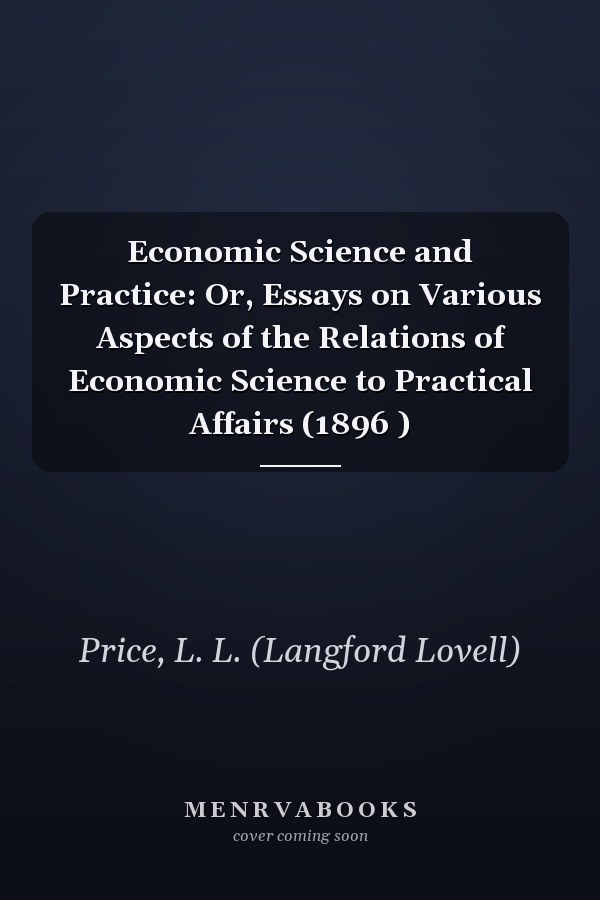 Economic Science and Practice: Or, Essays on Various Aspects of the Relations of Economic Science to Practical Affairs (1896 )