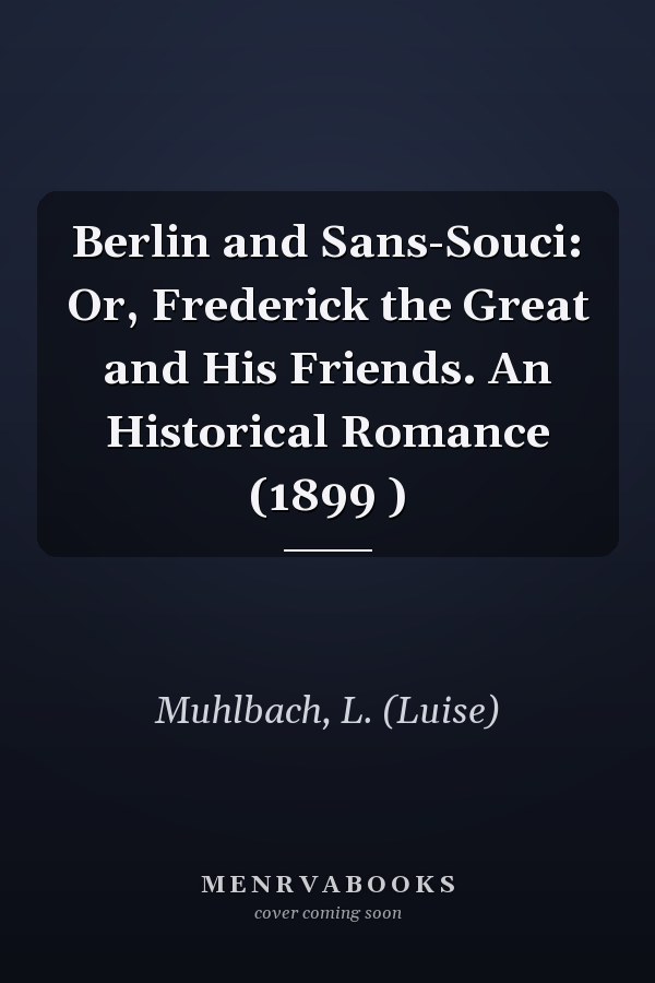 Berlin and Sans-Souci: Or, Frederick the Great and His Friends. An Historical Romance (1899 )