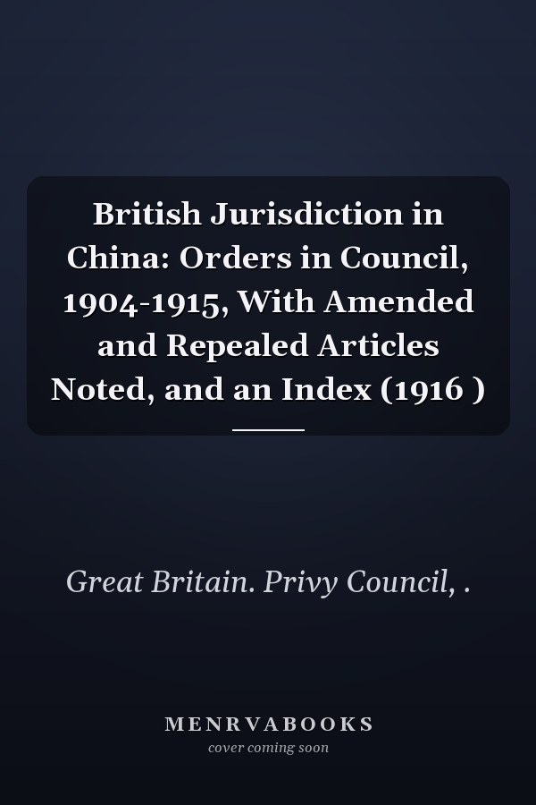 British Jurisdiction in China: Orders in Council, 1904-1915, With Amended and Repealed Articles Noted, and an Index (1916 )