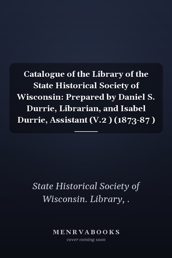 Catalogue of the Library of the State Historical Society of Wisconsin: Prepared by Daniel S. Durrie, Librarian, and Isabel Durrie, Assistant (V.2 ) (1873-87 )