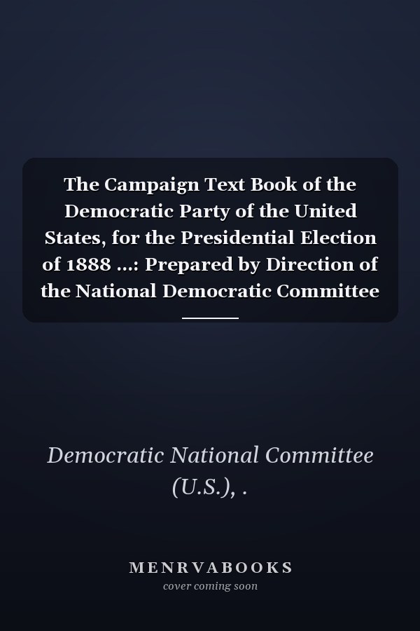 The Campaign Text Book of the Democratic Party of the United States, for the Presidential Election of 1888 ...: Prepared by Direction of the National Democratic Committee (1888 )