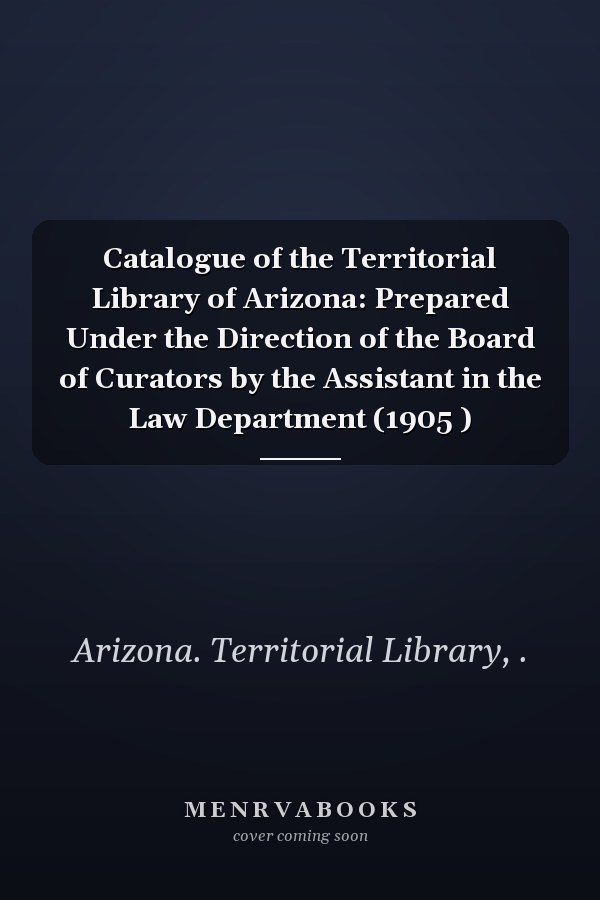 Catalogue of the Territorial Library of Arizona: Prepared Under the Direction of the Board of Curators by the Assistant in the Law Department (1905 )