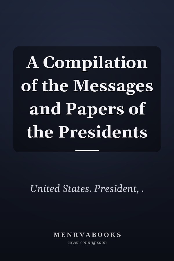 A Compilation of the Messages and Papers of the Presidents