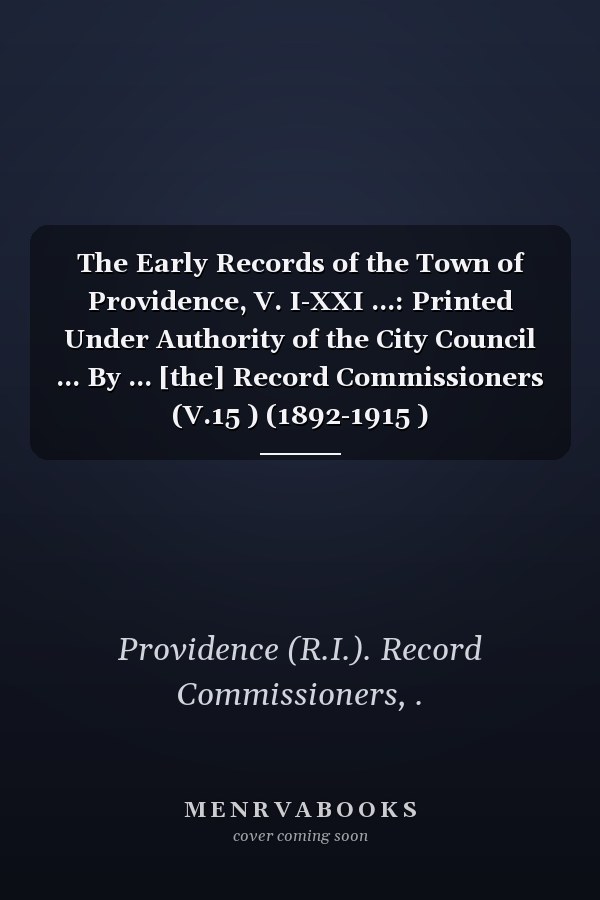 The Early Records of the Town of Providence, V. I-XXI ...: Printed Under Authority of the City Council ... By ... [the] Record Commissioners (V.15 ) (1892-1915 )