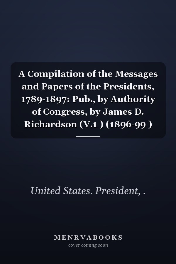 A Compilation of the Messages and Papers of the Presidents, 1789-1897: Pub., by Authority of Congress, by James D. Richardson (V.1 ) (1896-99 )