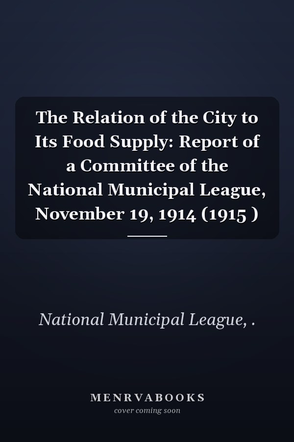 The Relation of the City to Its Food Supply: Report of a Committee of the National Municipal League, November 19, 1914 (1915 )